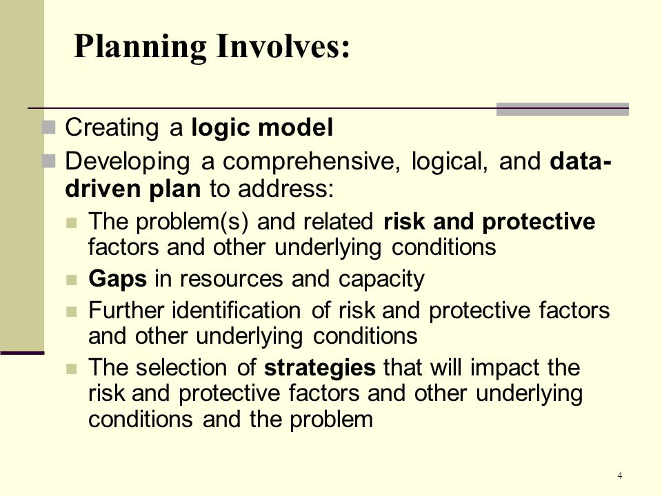 4 Planning Involves: Creating a logic model Developing a comprehensive, logical, and data- driven plan to address: The problem(s) and related risk and protective factors and other underlying conditions Gaps in resources and capacity Further identification of risk and protective factors and other underlying conditions The selection of strategies that will impact the risk and protective factors and other underlying conditions and the problem