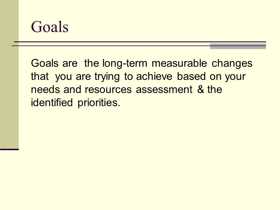 Goals Goals are the long-term measurable changes that you are trying to achieve based on your needs and resources assessment & the identified priorities.