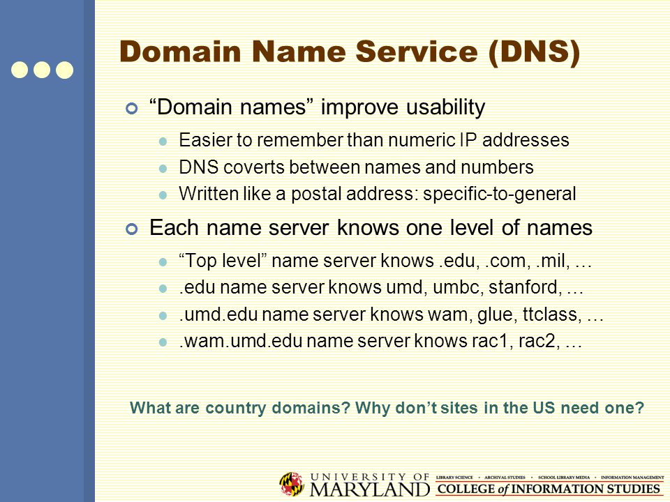 Domain Name Service (DNS) Domain names improve usability Easier to remember than numeric IP addresses DNS coverts between names and numbers Written like a postal address: specific-to-general Each name server knows one level of names Top level name server knows.edu,.com,.mil, ….edu name server knows umd, umbc, stanford, ….umd.edu name server knows wam, glue, ttclass, ….wam.umd.edu name server knows rac1, rac2, … What are country domains.