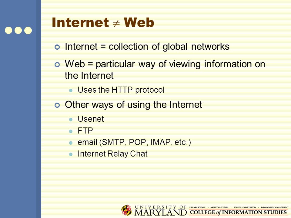 Internet  Web Internet = collection of global networks Web = particular way of viewing information on the Internet Uses the HTTP protocol Other ways of using the Internet Usenet FTP  (SMTP, POP, IMAP, etc.) Internet Relay Chat