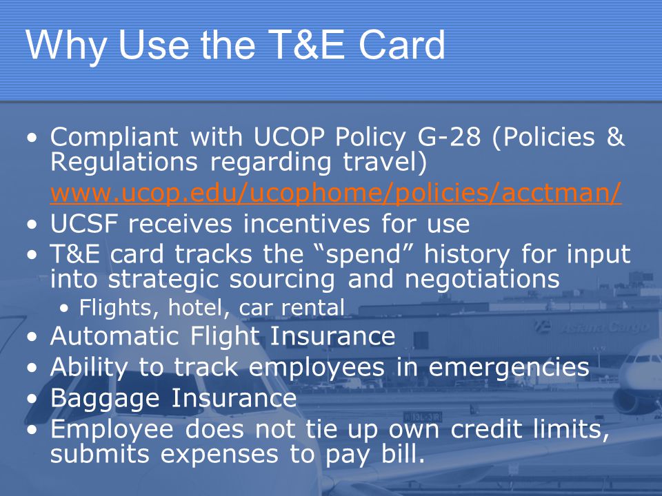 Why Use the T&E Card Compliant with UCOP Policy G-28 (Policies & Regulations regarding travel)   UCSF receives incentives for use T&E card tracks the spend history for input into strategic sourcing and negotiations Flights, hotel, car rental Automatic Flight Insurance Ability to track employees in emergencies Baggage Insurance Employee does not tie up own credit limits, submits expenses to pay bill.