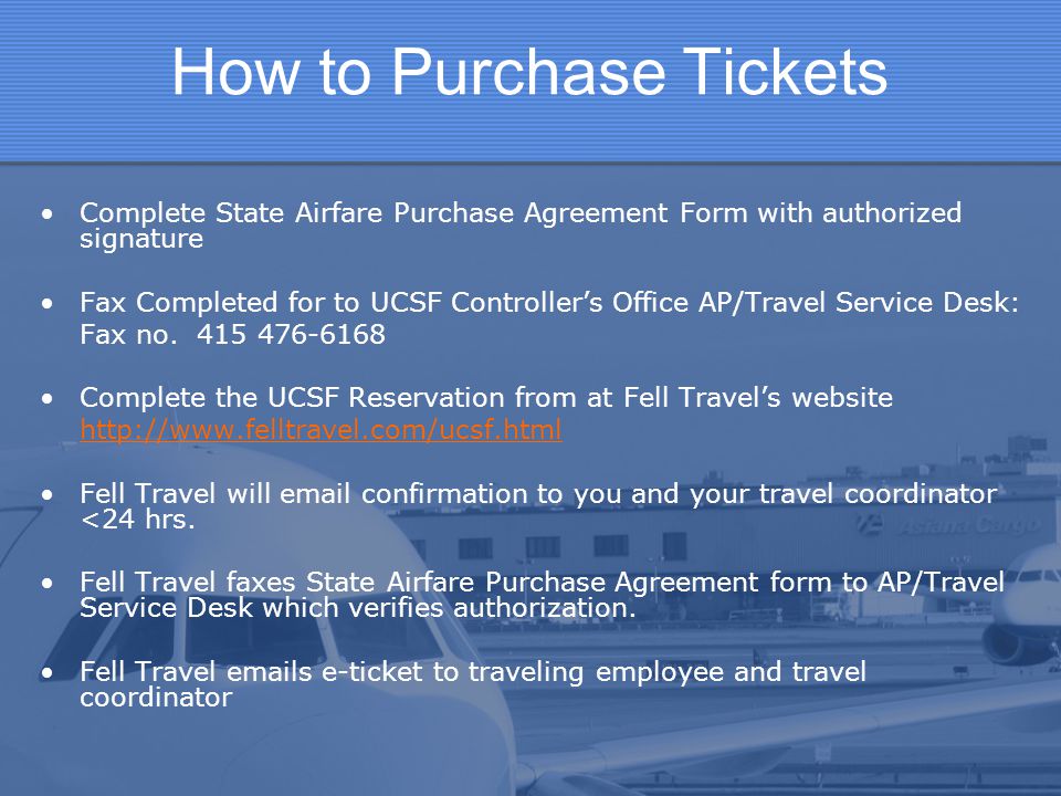 How to Purchase Tickets Complete State Airfare Purchase Agreement Form with authorized signature Fax Completed for to UCSF Controller’s Office AP/Travel Service Desk: Fax no.