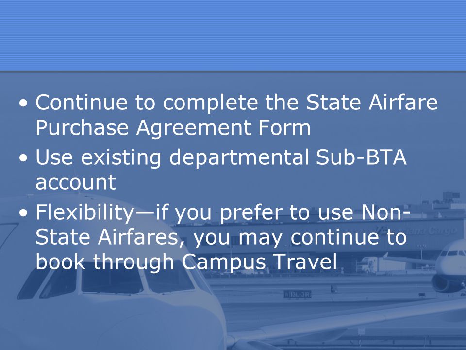 Continue to complete the State Airfare Purchase Agreement Form Use existing departmental Sub-BTA account Flexibility—if you prefer to use Non- State Airfares, you may continue to book through Campus Travel