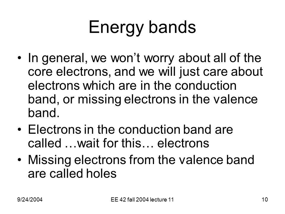 9/24/2004EE 42 fall 2004 lecture 1110 Energy bands In general, we won’t worry about all of the core electrons, and we will just care about electrons which are in the conduction band, or missing electrons in the valence band.
