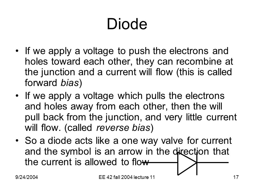 9/24/2004EE 42 fall 2004 lecture 1117 Diode If we apply a voltage to push the electrons and holes toward each other, they can recombine at the junction and a current will flow (this is called forward bias) If we apply a voltage which pulls the electrons and holes away from each other, then the will pull back from the junction, and very little current will flow.