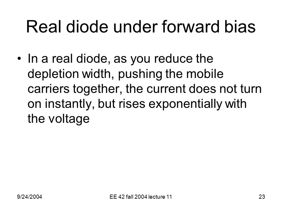 9/24/2004EE 42 fall 2004 lecture 1123 Real diode under forward bias In a real diode, as you reduce the depletion width, pushing the mobile carriers together, the current does not turn on instantly, but rises exponentially with the voltage