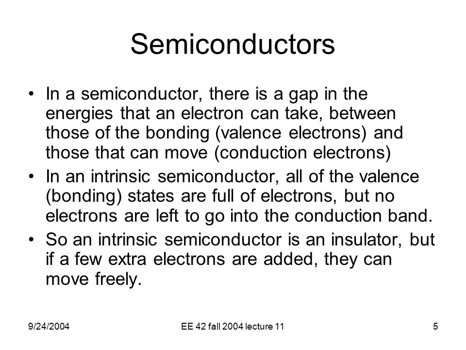 9/24/2004EE 42 fall 2004 lecture 115 Semiconductors In a semiconductor, there is a gap in the energies that an electron can take, between those of the bonding (valence electrons) and those that can move (conduction electrons) In an intrinsic semiconductor, all of the valence (bonding) states are full of electrons, but no electrons are left to go into the conduction band.