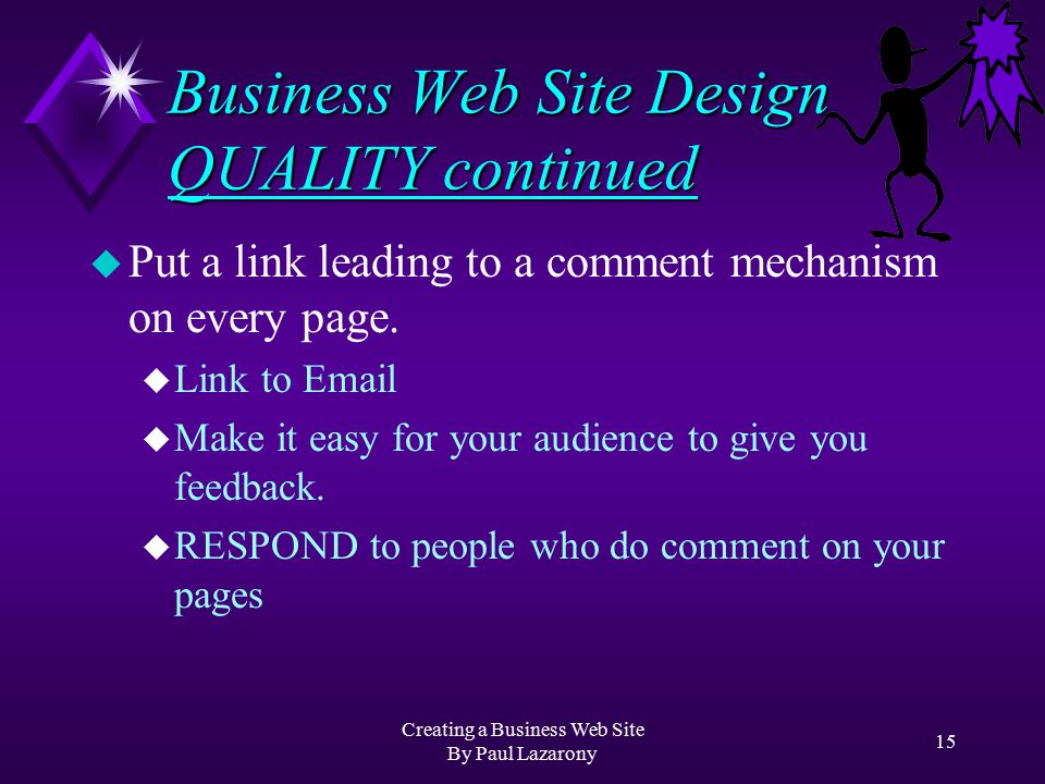 Creating a Business Web Site By Paul Lazarony 14 Business Web Site Design QUALITY u Test EVERY Link u Keep your Web Site up-to-date u Check your spelling u Write for ALL Internet Browsers u Most third-party software packages will do this for you!
