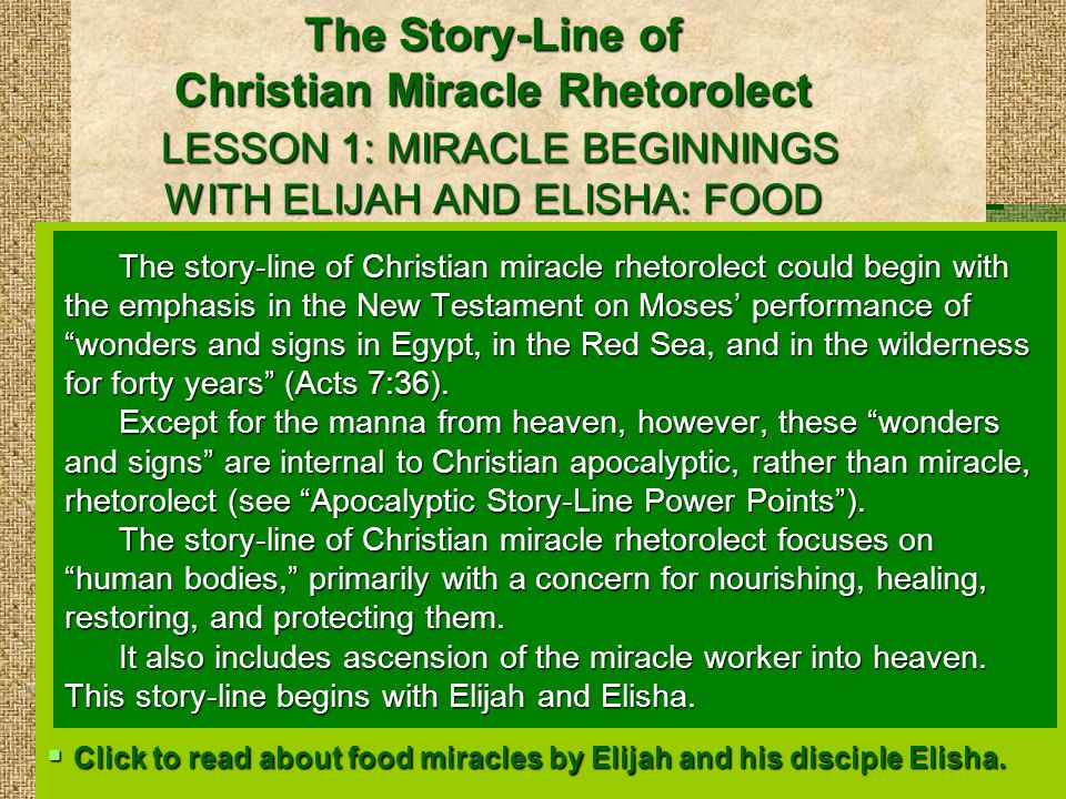 The Story-Line of Christian Miracle Rhetorolect LESSON 1: MIRACLE BEGINNINGS WITH ELIJAH AND ELISHA: FOOD The story-line of Christian miracle rhetorolect could begin with the emphasis in the New Testament on Moses’ performance of wonders and signs in Egypt, in the Red Sea, and in the wilderness for forty years (Acts 7:36).
