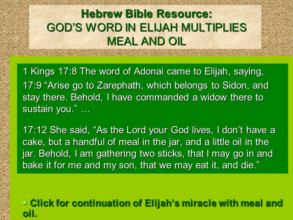 Hebrew Bible Resource: GOD’S WORD IN ELIJAH MULTIPLIES MEAL AND OIL 1 Kings 17:8 The word of Adonai came to Elijah, saying, 17:9 Arise go to Zarephath, which belongs to Sidon, and stay there.