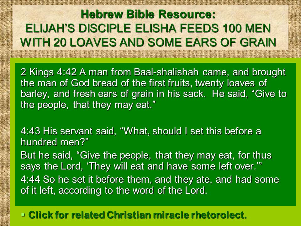 Hebrew Bible Resource: ELIJAH’S DISCIPLE ELISHA FEEDS 100 MEN WITH 20 LOAVES AND SOME EARS OF GRAIN 2 Kings 4:42 A man from Baal-shalishah came, and brought the man of God bread of the first fruits, twenty loaves of barley, and fresh ears of grain in his sack.
