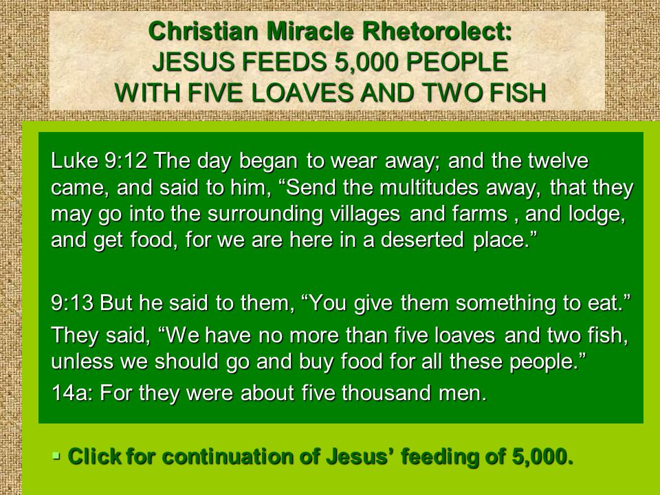 Christian Miracle Rhetorolect: JESUS FEEDS 5,000 PEOPLE WITH FIVE LOAVES AND TWO FISH Luke 9:12 The day began to wear away; and the twelve came, and said to him, Send the multitudes away, that they may go into the surrounding villages and farms, and lodge, and get food, for we are here in a deserted place. 9:13 But he said to them, You give them something to eat. They said, We have no more than five loaves and two fish, unless we should go and buy food for all these people. 14a: For they were about five thousand men.