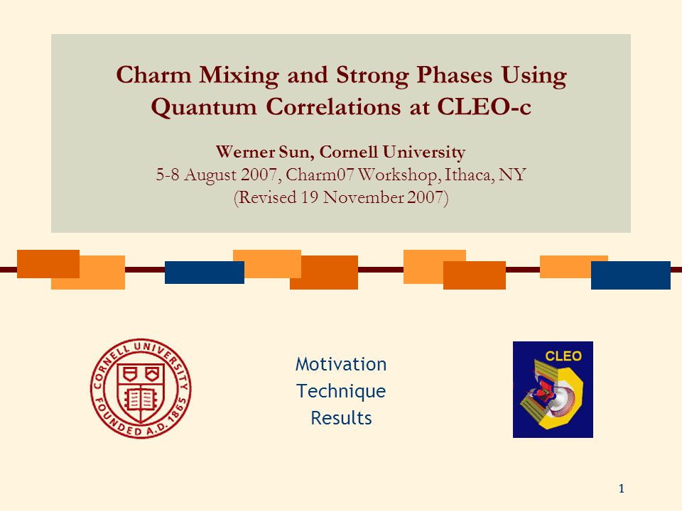 1 Charm Mixing and Strong Phases Using Quantum Correlations at CLEO-c Werner Sun, Cornell University 5-8 August 2007, Charm07 Workshop, Ithaca, NY (Revised 19 November 2007) Motivation Technique Results