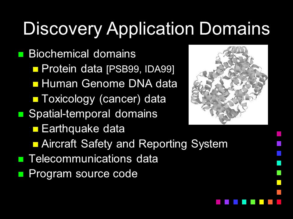 Discovery Application Domains n Biochemical domains n Protein data [PSB99, IDA99] n Human Genome DNA data n Toxicology (cancer) data n Spatial-temporal domains n Earthquake data n Aircraft Safety and Reporting System n Telecommunications data n Program source code
