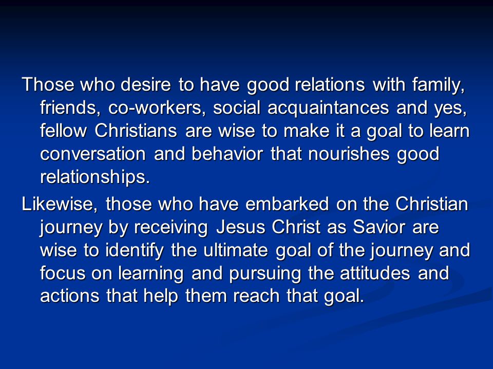 Those who desire to have good relations with family, friends, co-workers, social acquaintances and yes, fellow Christians are wise to make it a goal to learn conversation and behavior that nourishes good relationships.