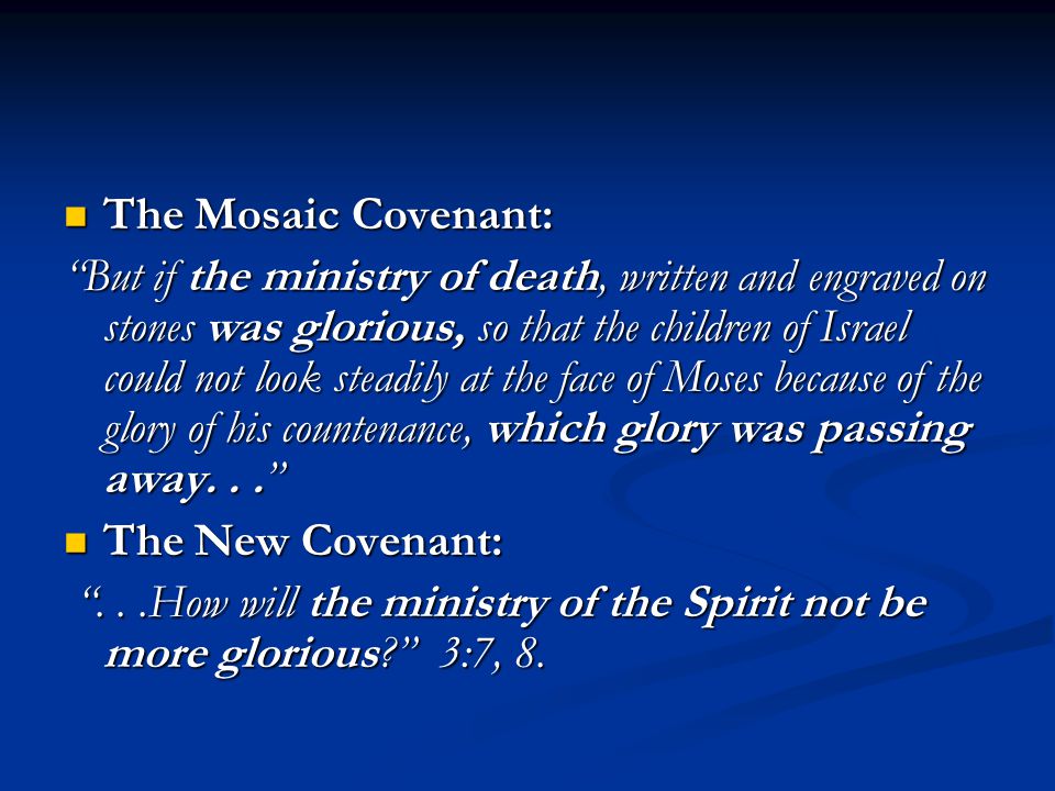 The Mosaic Covenant: The Mosaic Covenant: But if the ministry of death, written and engraved on stones was glorious, so that the children of Israel could not look steadily at the face of Moses because of the glory of his countenance, which glory was passing away... The New Covenant: The New Covenant: ...How will the ministry of the Spirit not be more glorious 3:7, 8.