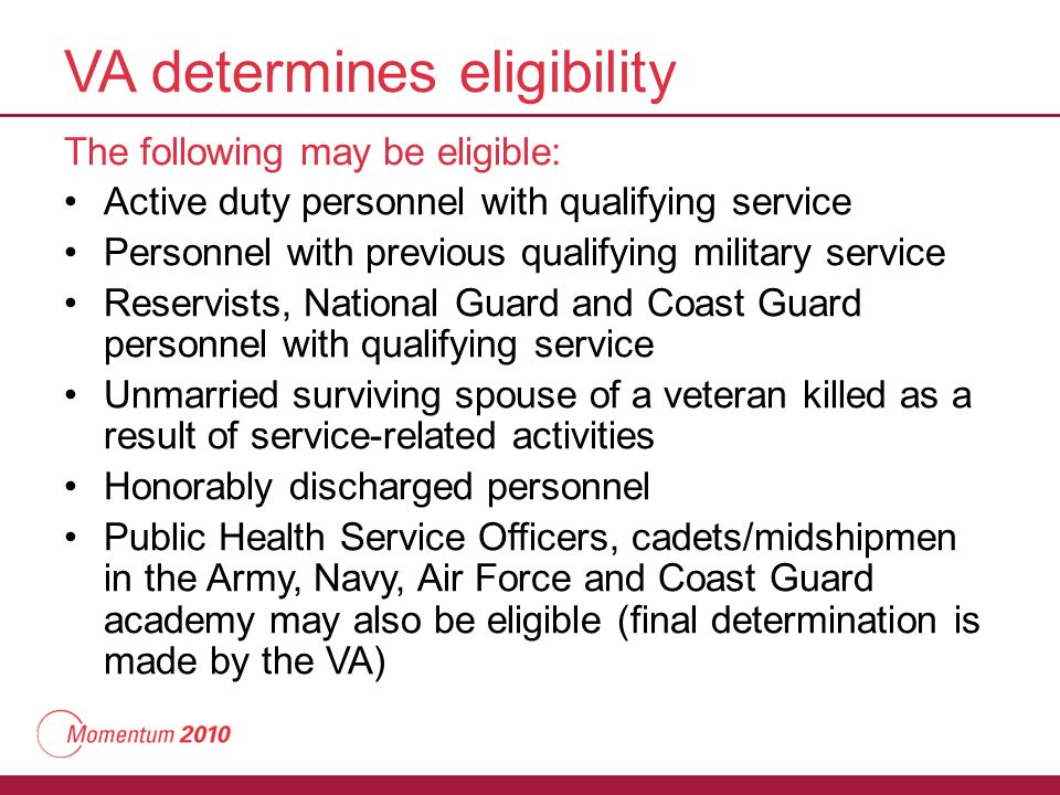VA determines eligibility The following may be eligible: Active duty personnel with qualifying service Personnel with previous qualifying military service Reservists, National Guard and Coast Guard personnel with qualifying service Unmarried surviving spouse of a veteran killed as a result of service-related activities Honorably discharged personnel Public Health Service Officers, cadets/midshipmen in the Army, Navy, Air Force and Coast Guard academy may also be eligible (final determination is made by the VA)
