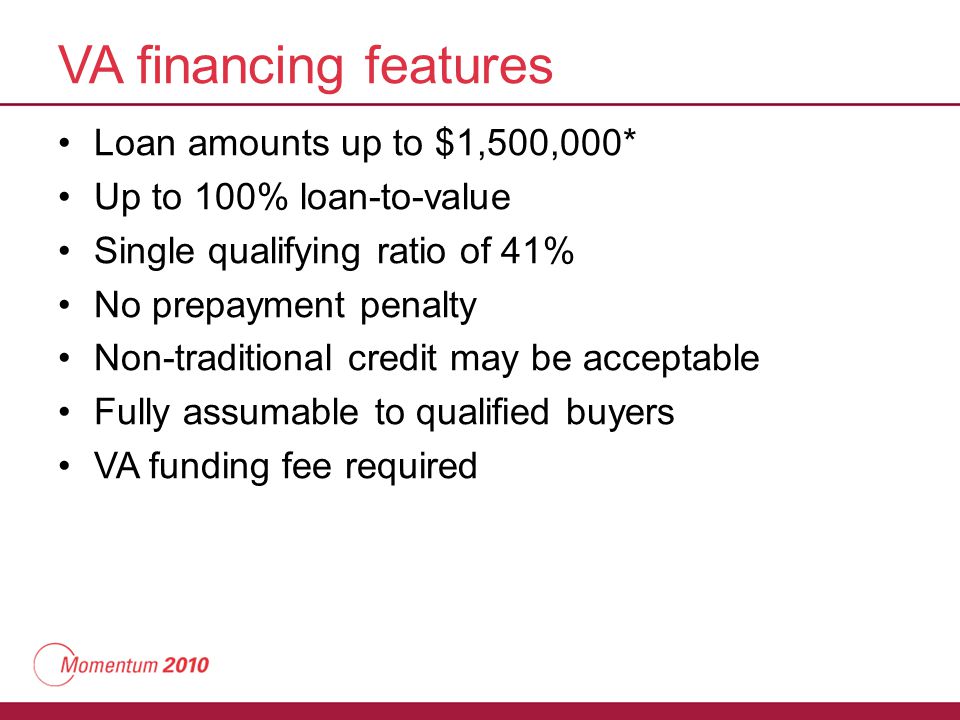 VA financing features Loan amounts up to $1,500,000* Up to 100% loan-to-value Single qualifying ratio of 41% No prepayment penalty Non-traditional credit may be acceptable Fully assumable to qualified buyers VA funding fee required