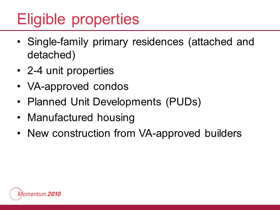 Eligible properties Single-family primary residences (attached and detached) 2-4 unit properties VA-approved condos Planned Unit Developments (PUDs) Manufactured housing New construction from VA-approved builders