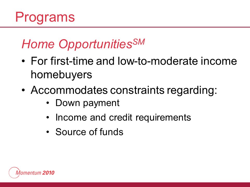 Programs Home Opportunities SM For first-time and low-to-moderate income homebuyers Accommodates constraints regarding: Down payment Income and credit requirements Source of funds