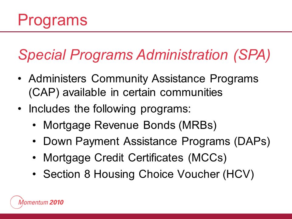 Programs Special Programs Administration (SPA) Administers Community Assistance Programs (CAP) available in certain communities Includes the following programs: Mortgage Revenue Bonds (MRBs) Down Payment Assistance Programs (DAPs) Mortgage Credit Certificates (MCCs) Section 8 Housing Choice Voucher (HCV)