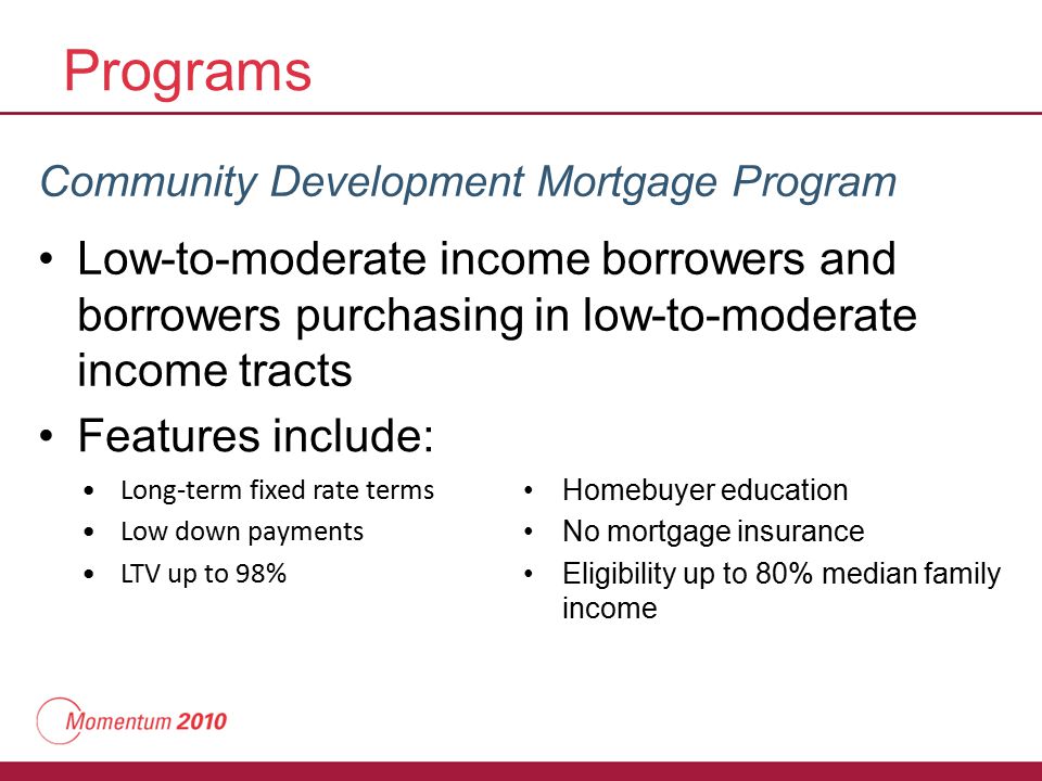 Programs Community Development Mortgage Program Low-to-moderate income borrowers and borrowers purchasing in low-to-moderate income tracts Features include: Long-term fixed rate terms Low down payments LTV up to 98% Homebuyer education No mortgage insurance Eligibility up to 80% median family income