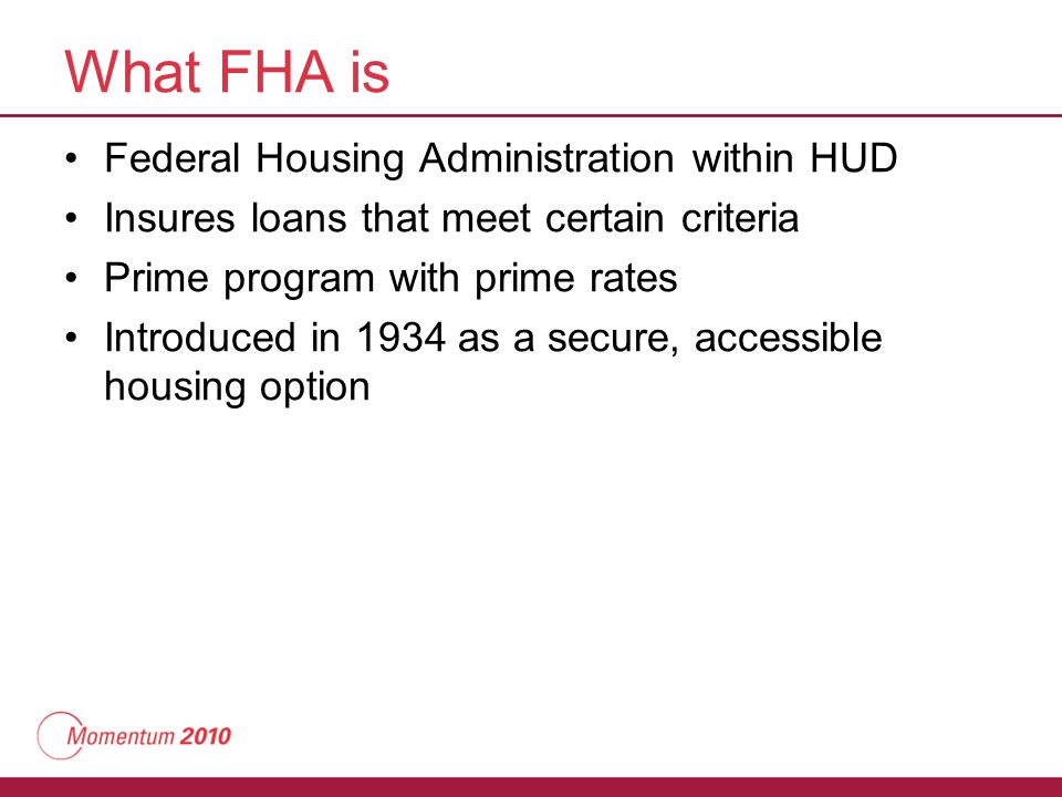 What FHA is Federal Housing Administration within HUD Insures loans that meet certain criteria Prime program with prime rates Introduced in 1934 as a secure, accessible housing option