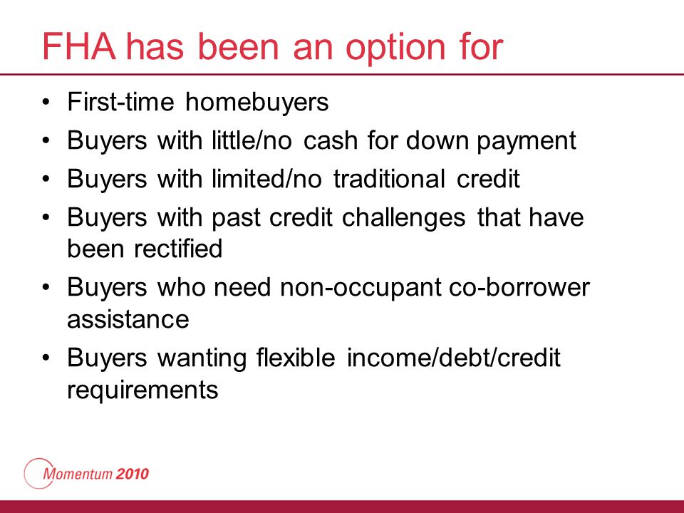 FHA has been an option for First-time homebuyers Buyers with little/no cash for down payment Buyers with limited/no traditional credit Buyers with past credit challenges that have been rectified Buyers who need non-occupant co-borrower assistance Buyers wanting flexible income/debt/credit requirements