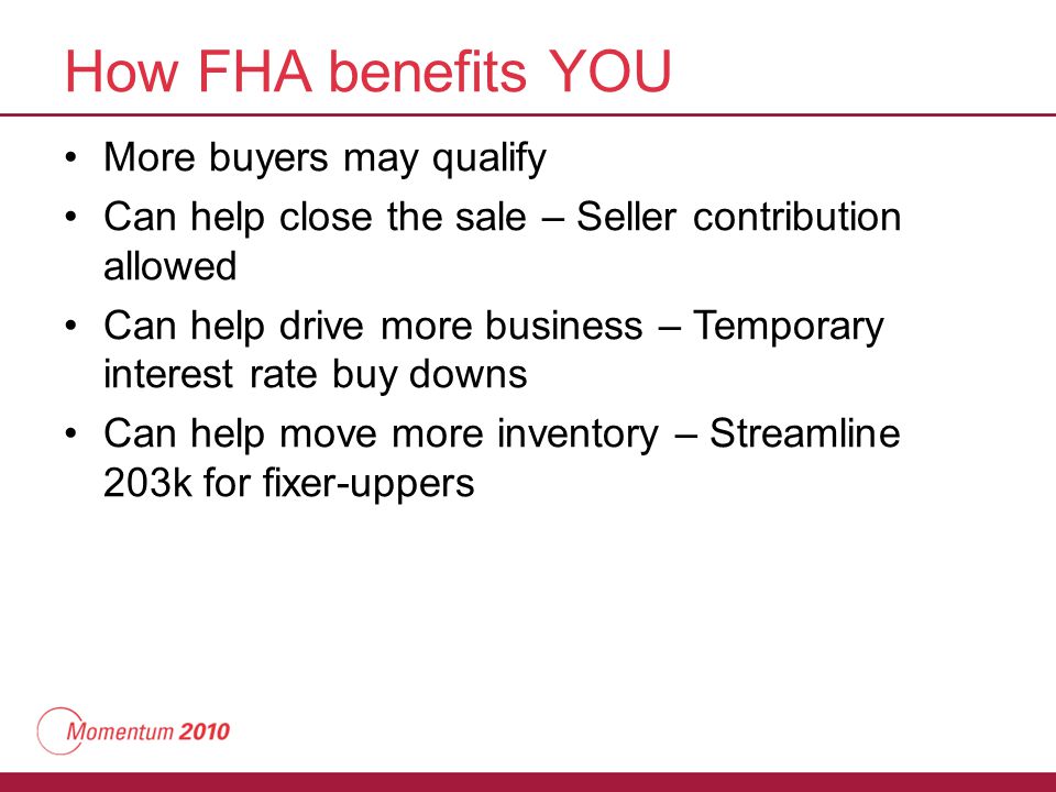 How FHA benefits YOU More buyers may qualify Can help close the sale – Seller contribution allowed Can help drive more business – Temporary interest rate buy downs Can help move more inventory – Streamline 203k for fixer-uppers