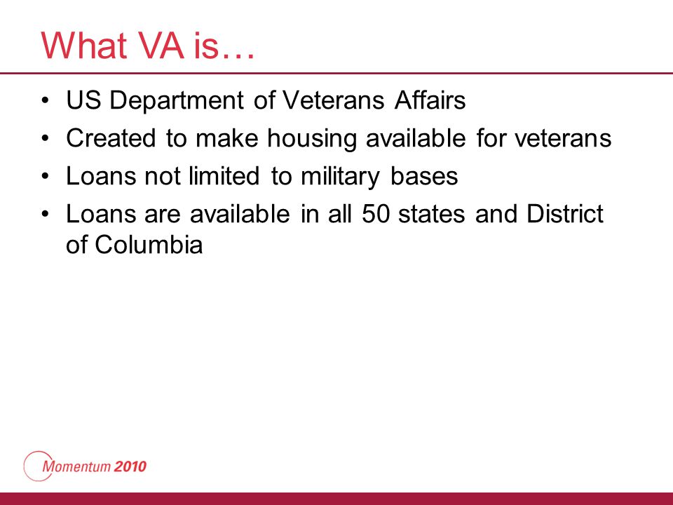 What VA is… US Department of Veterans Affairs Created to make housing available for veterans Loans not limited to military bases Loans are available in all 50 states and District of Columbia