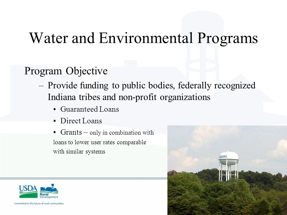 Water and Environmental Programs Program Objective –Provide funding to public bodies, federally recognized Indiana tribes and non-profit organizations Guaranteed Loans Direct Loans Grants – only in combination with loans to lower user rates comparable with similar systems