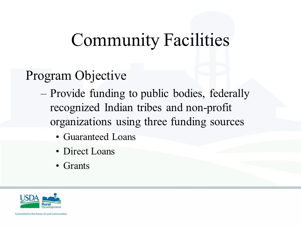 Community Facilities Program Objective –Provide funding to public bodies, federally recognized Indian tribes and non-profit organizations using three funding sources Guaranteed Loans Direct Loans Grants