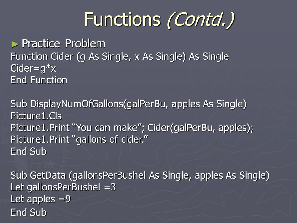 ► Practice Problem Function Cider (g As Single, x As Single) As Single Cider=g*x End Function Sub DisplayNumOfGallons(galPerBu, apples As Single) Picture1.Cls Picture1.Print You can make ; Cider(galPerBu, apples); Picture1.Print gallons of cider. End Sub Sub GetData (gallonsPerBushel As Single, apples As Single) Let gallonsPerBushel =3 Let apples =9 End Sub Functions (Contd.)