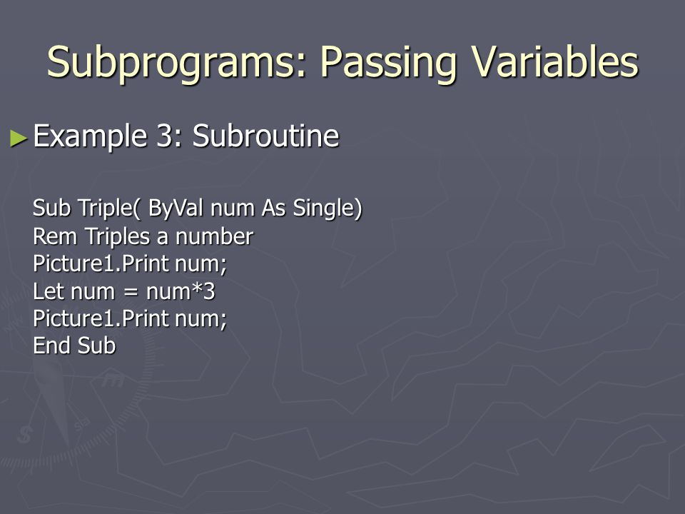 Subprograms: Passing Variables ► Example 3: Subroutine Sub Triple( ByVal num As Single) Rem Triples a number Picture1.Print num; Let num = num*3 Picture1.Print num; End Sub