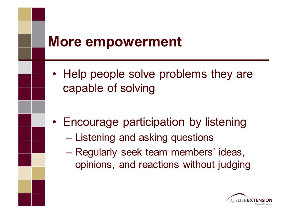 More empowerment Help people solve problems they are capable of solving Encourage participation by listening –Listening and asking questions –Regularly seek team members’ ideas, opinions, and reactions without judging
