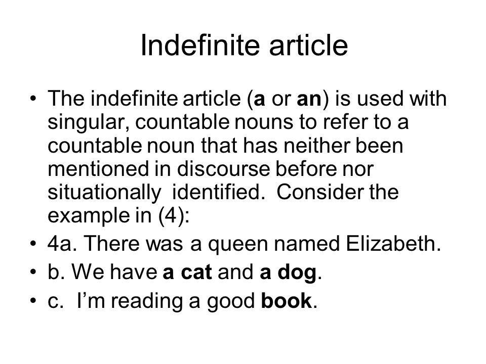 Indefinite article The indefinite article (a or an) is used with singular, countable nouns to refer to a countable noun that has neither been mentioned in discourse before nor situationally identified.