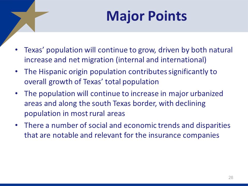 Texas’ population will continue to grow, driven by both natural increase and net migration (internal and international) The Hispanic origin population contributes significantly to overall growth of Texas’ total population The population will continue to increase in major urbanized areas and along the south Texas border, with declining population in most rural areas There a number of social and economic trends and disparities that are notable and relevant for the insurance companies Major Points 28