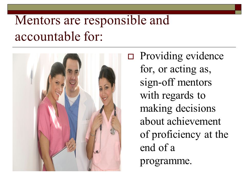 Mentors are responsible and accountable for:  Providing evidence for, or acting as, sign-off mentors with regards to making decisions about achievement of proficiency at the end of a programme.