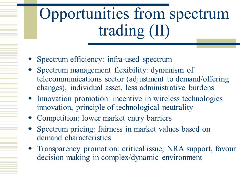 Opportunities from spectrum trading (II)  Spectrum efficiency: infra-used spectrum  Spectrum management flexibility: dynamism of telecommunications sector (adjustment to demand/offering changes), individual asset, less administrative burdens  Innovation promotion: incentive in wireless technologies innovation, principle of technological neutrality  Competition: lower market entry barriers  Spectrum pricing: fairness in market values based on demand characteristics  Transparency promotion: critical issue, NRA support, favour decision making in complex/dynamic environment