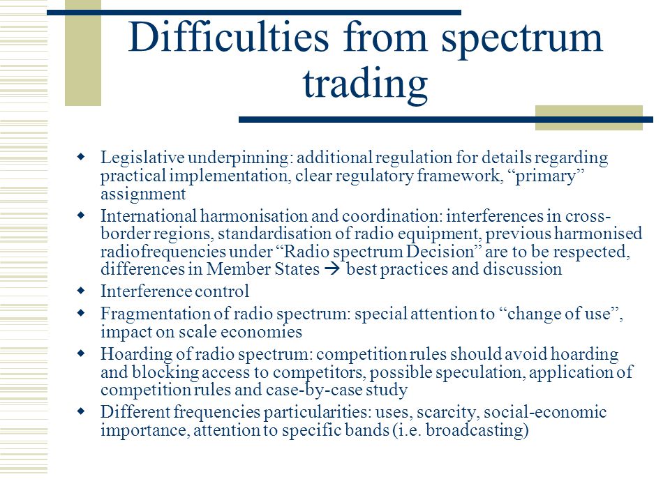 Difficulties from spectrum trading  Legislative underpinning: additional regulation for details regarding practical implementation, clear regulatory framework, primary assignment  International harmonisation and coordination: interferences in cross- border regions, standardisation of radio equipment, previous harmonised radiofrequencies under Radio spectrum Decision are to be respected, differences in Member States  best practices and discussion  Interference control  Fragmentation of radio spectrum: special attention to change of use , impact on scale economies  Hoarding of radio spectrum: competition rules should avoid hoarding and blocking access to competitors, possible speculation, application of competition rules and case-by-case study  Different frequencies particularities: uses, scarcity, social-economic importance, attention to specific bands (i.e.
