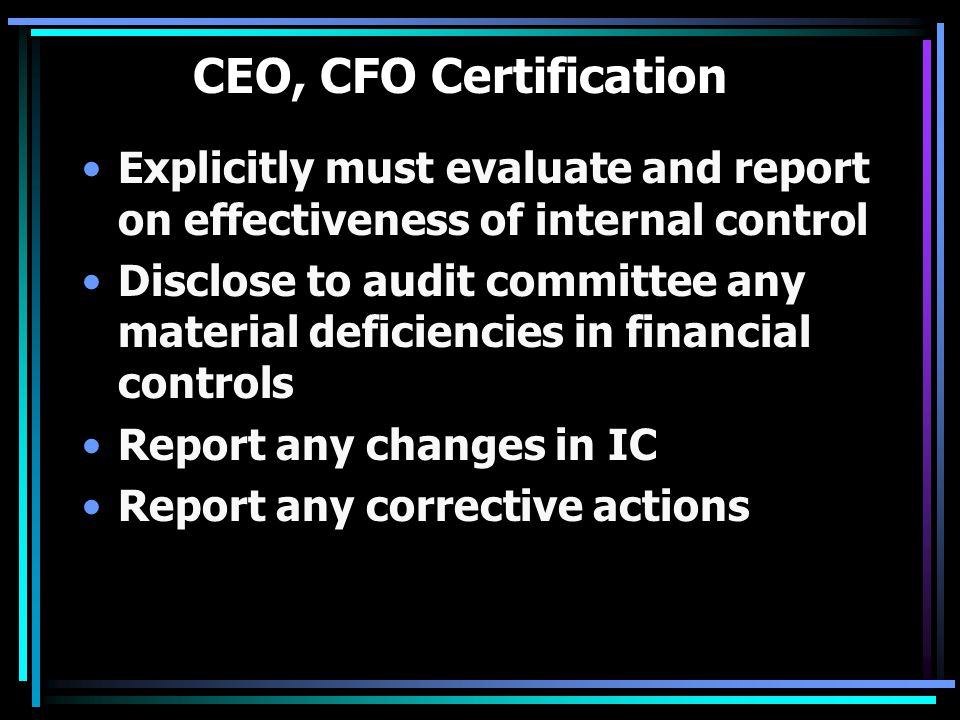 CEO, CFO Certification Explicitly must evaluate and report on effectiveness of internal control Disclose to audit committee any material deficiencies in financial controls Report any changes in IC Report any corrective actions