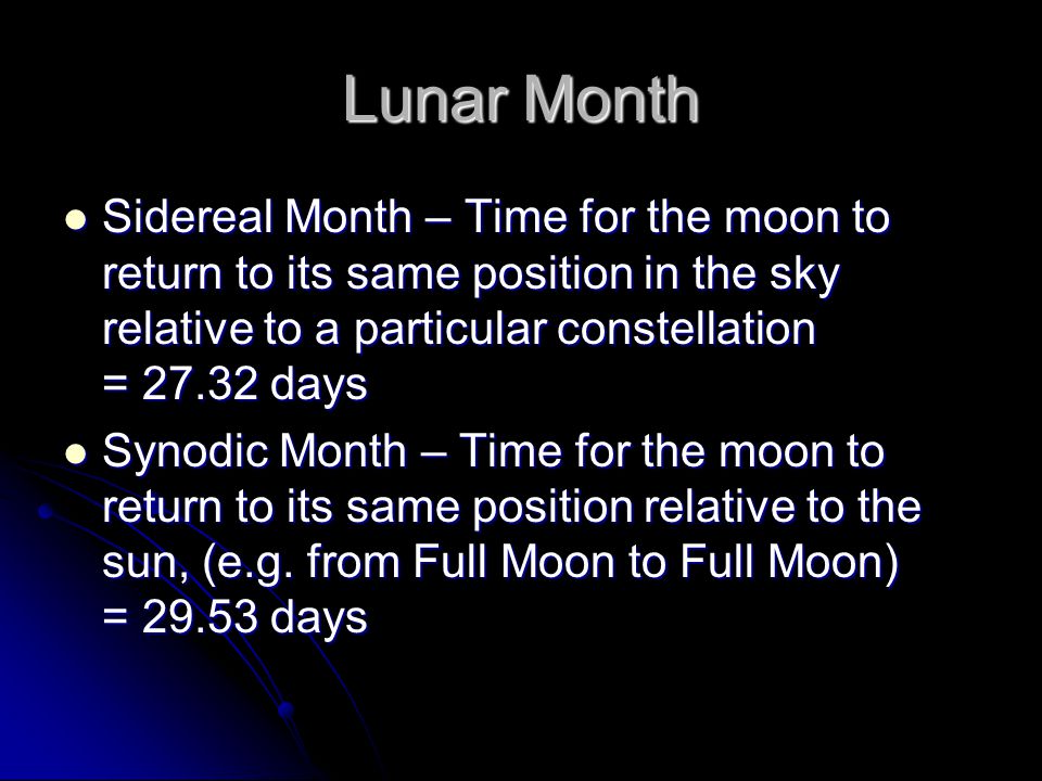Lunar Month Sidereal Month – Time for the moon to return to its same position in the sky relative to a particular constellation = days Sidereal Month – Time for the moon to return to its same position in the sky relative to a particular constellation = days Synodic Month – Time for the moon to return to its same position relative to the sun, (e.g.