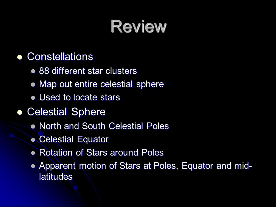 Review Constellations Constellations 88 different star clusters 88 different star clusters Map out entire celestial sphere Map out entire celestial sphere Used to locate stars Used to locate stars Celestial Sphere Celestial Sphere North and South Celestial Poles North and South Celestial Poles Celestial Equator Celestial Equator Rotation of Stars around Poles Rotation of Stars around Poles Apparent motion of Stars at Poles, Equator and mid- latitudes Apparent motion of Stars at Poles, Equator and mid- latitudes