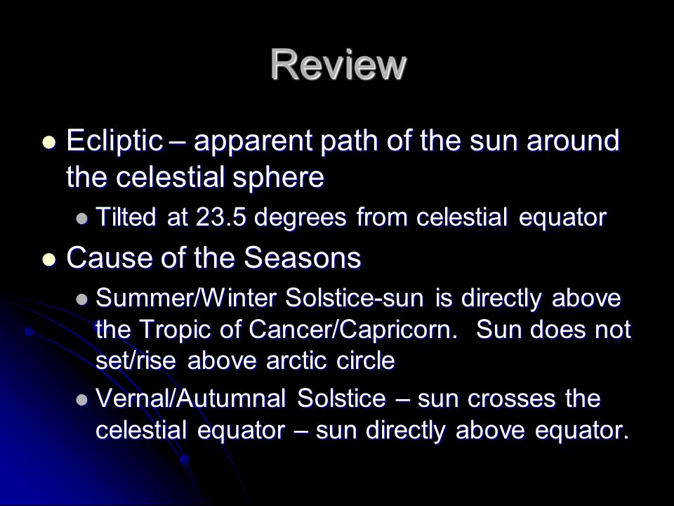 Ecliptic – apparent path of the sun around the celestial sphere Ecliptic – apparent path of the sun around the celestial sphere Tilted at 23.5 degrees from celestial equator Tilted at 23.5 degrees from celestial equator Cause of the Seasons Cause of the Seasons Summer/Winter Solstice-sun is directly above the Tropic of Cancer/Capricorn.