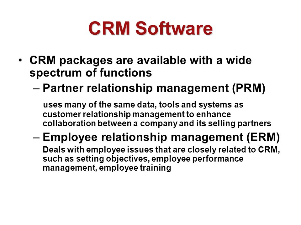 CRM Software CRM packages are available with a wide spectrum of functions –Partner relationship management (PRM) uses many of the same data, tools and systems as customer relationship management to enhance collaboration between a company and its selling partners –Employee relationship management (ERM) Deals with employee issues that are closely related to CRM, such as setting objectives, employee performance management, employee training