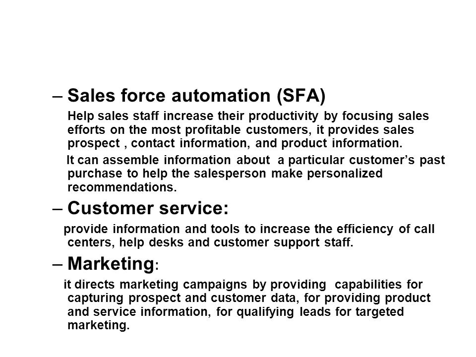 –Sales force automation (SFA) Help sales staff increase their productivity by focusing sales efforts on the most profitable customers, it provides sales prospect, contact information, and product information.