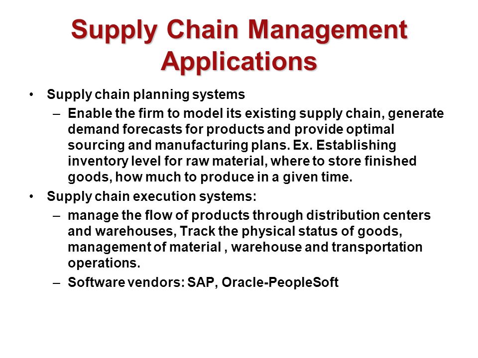 Supply Chain Management Applications Supply chain planning systems –Enable the firm to model its existing supply chain, generate demand forecasts for products and provide optimal sourcing and manufacturing plans.