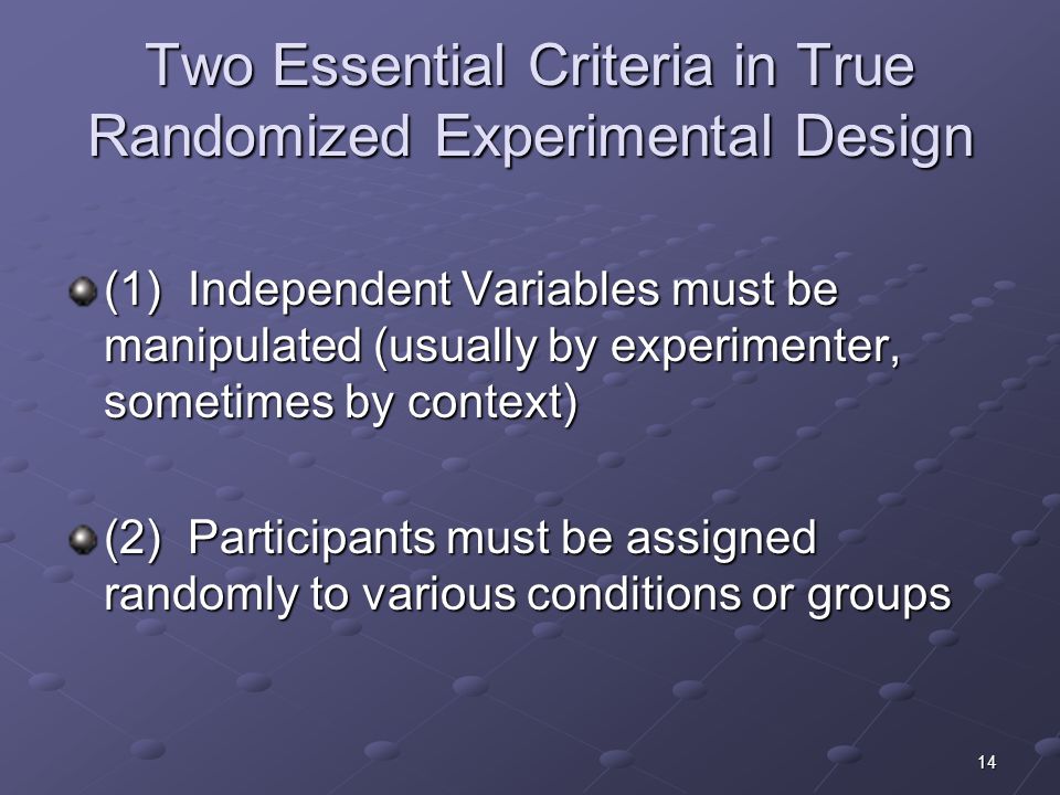 14 Two Essential Criteria in True Randomized Experimental Design (1) Independent Variables must be manipulated (usually by experimenter, sometimes by context) (2) Participants must be assigned randomly to various conditions or groups