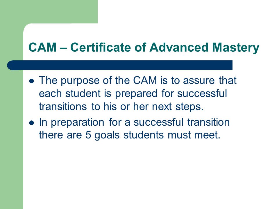 CAM – Certificate of Advanced Mastery The purpose of the CAM is to assure that each student is prepared for successful transitions to his or her next steps.