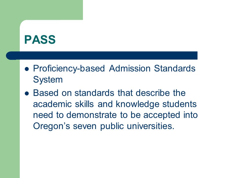 PASS Proficiency-based Admission Standards System Based on standards that describe the academic skills and knowledge students need to demonstrate to be accepted into Oregon’s seven public universities.